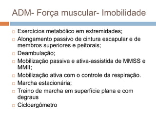 ADM- Força muscular- Imobilidade
 Exercícios metabólico em extremidades;
 Alongamento passivo de cintura escapular e de
membros superiores e peitorais;
 Deambulação;
 Mobilização passiva e ativa-assistida de MMSS e
MMII;
 Mobilização ativa com o controle da respiração.
 Marcha estacionária;
 Treino de marcha em superfície plana e com
degraus
 Cicloergômetro
 