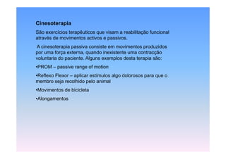 Cinesoterapia
          p
São exercícios terapêuticos que visam a reabilitação funcional
através de movimentos activos e passivos.
A cinesoterapia passiva consiste em movimentos produzidos
por uma força externa, quando inexistente uma contracção
voluntaria do paciente. Alguns exemplos desta terapia são:
•PROM – passive range of motion
•Reflexo Flexor – aplicar estímulos algo dolorosos para que o
membro seja recolhido pelo animal
     b     j      lhid     l   i l
•Movimentos de bicicleta
•Alongamentos
 Al       t
 