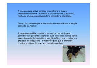 A cinesoterapia activa consiste em melhorar a força e
resistência muscular , aumentar a coordenação e o equilíbrio,
melhorar a função cardiovascular e combater a obesidade.


Dentro da cinesoterapia activa existem duas variantes, a terapia
assistida e a “per si”.
               per si


A terapia ass st da consiste num suporte parcial do peso,
  te ap a assistida co s ste u supo te pa c a
permitindo ao paciente superar as suas fraquezas. Temos como
exemplo a estação assistida; o weight shifting , que consiste em
p
provocar o desequilíbrio , induzindo-o para q o animal se
                q                      p    que
consiga equilibrar de novo; e o passeio assistido
 