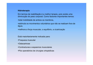 Hidroterapia
Em termos de reabilitação é a melhor terapia, pois existe uma
diminuição do peso corporal. Como factores importantes temos:
•total mobilidade de ambos os membros,
•estimula os movimentos voluntários que não se realizam fora de
água,
•melhora a força muscular, o equilíbrio, a cicatrização


Está maioritariamente indicada para:
•Fraqueza muscular
•Osteoartrose
•Contracturas e espasmos musculares
•Pós operatórios de cirurgias ortopédicas
 