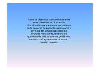 Todos
 T d os objectivos d fi i t
             bj ti     da fisioterapia e d
                                    i    das
       suas diferentes técnicas estão
direccionadas para aumentar ou restaurar
parte do corpo do paciente, assim como o
    alivio da dor, uma recuperação de
     cirurgias mais rápida, melhoria de
qualidade de vida de animais geriátricos,
   aumento da força e massa muscular ,
              controlo de peso.
 