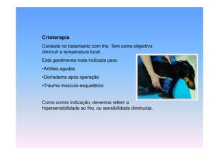 Crioterapia
Consiste no tratamento com frio. Tem como objectivo
diminuir a temperatura local.
Está geralmente mais indicada para:
•Artrites agudas
•Dor/edema após operação
•Trauma músculo-esquelético


Como contra indicação, devemos referir a
hipersensibilidade ao frio, ou sensibilidade diminuída.
 