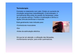 Termoterapia
Consiste no tratamento com calor. Existe um aumento da
circulação sanguínea (vasodilatação). A termoterapia é
normalmente f it antes da sessão de fi i t
       l     t feita t d         ã d fisioterapia, antes
                                                 i    t
de um grande esforço. Facilita a cicatrização e diminui a
rigidez articular,tendinosa e muscular.
Está geralmente mais indicada para:
•Contracturas musculares
•Dor
•Antes da estimulação eléctrica


Há que ter em atenção, a utilização das lâmpadas,
monitorizando sempre, para evitar q
                  p ,p            queimaduras.
 
