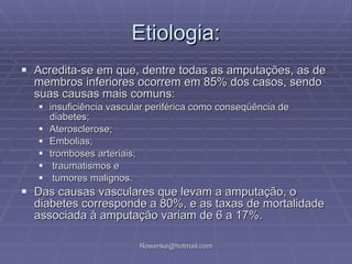 Etiologia: Acredita-se em que, dentre todas as amputações, as de membros inferiores ocorrem em 85% dos casos, sendo suas causas mais comuns: insuficiência vascular periférica como conseqüência de diabetes; Aterosclerose; Embolias; tromboses arteriais; traumatismos e tumores malignos.  Das causas vasculares que levam a amputação, o diabetes corresponde a 80%, e as taxas de mortalidade associada à amputação variam de 6 a 17%. 
