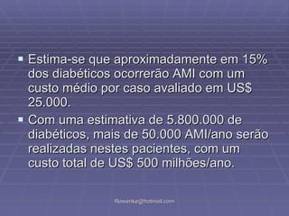 Estima-se que aproximadamente em 15% dos diabéticos ocorrerão AMI com um custo médio por caso avaliado em US$ 25.000. Com uma estimativa de 5.800.000 de diabéticos, mais de 50.000 AMI/ano serão realizadas nestes pacientes, com um custo total de US$ 500 milhões/ano. 