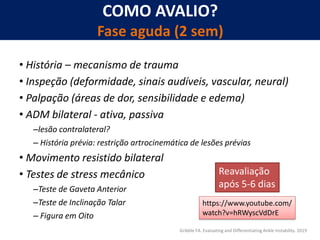 COMO AVALIO?
Fase aguda (2 sem)
• História – mecanismo de trauma
• Inspeção (deformidade, sinais audíveis, vascular, neural)
• Palpação (áreas de dor, sensibilidade e edema)
• ADM bilateral - ativa, passiva
–lesão contralateral?
– História prévia: restrição artrocinemática de lesões prévias
• Movimento resistido bilateral
• Testes de stress mecânico
–Teste de Gaveta Anterior
–Teste de Inclinação Talar
– Figura em Oito
Gribble FA. Evaluating and Differentiating Ankle Instability. 2019
Reavaliação
após 5-6 dias
https://www.youtube.com/
watch?v=hRWyscVdDrE
 