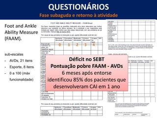 QUESTIONÁRIOS
Fase subaguda e retorno à atividade
Foot and Ankle
Ability Measure
(FAAM)8
sub-escalas
- AVDs, 21 itens
- Esporte, 8 itens
- 0 a 100 (máx
funcionalidade)
0 1 2 3 4
Déficit no SEBT
Pontuação pobre FAAM - AVDs
6 meses após entorse
identificou 85% dos pacientes que
desenvolveram CAI em 1 ano
 