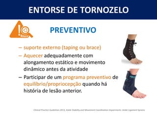 ENTORSE DE TORNOZELO
– suporte externo (taping ou brace)
– Aquecer adequadamente com
alongamento estático e movimento
dinâmico antes da atividade
– Participar de um programa preventivo de
equilíbrio/propriocepção quando há
história de lesão anterior.
PREVENTIVO
Clinical Practice Guidelines 2013, Ankle Stability and Movement Coordination Impairments: Ankle Ligament Sprains
 
