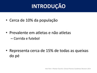 INTRODUÇÃO
• Cerca de 10% da população
• Prevalente em atletas e não atletas
– Corrida e futebol
• Representa cerca de 15% de todas as queixas
do pé
Heel Pain—Plantar Fasciitis: Clinical Practice Guidelines Revision 2014
 