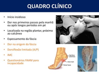 QUADRO CLÍNICO
• Início insidioso
• Dor nos primeiros passos pela manhã
ou após longos períodos em pé
• Localizada na região plantar, próximo
ao calcâneo
• Espessamento da fáscia
• Dor na origem da fáscia
• Dorsiflexão limitada (A/P)
• IMC
• Questionários FAAM para
incapacidade
 
