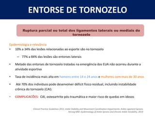 Ruptura parcial ou total dos ligamentos laterais ou mediais do
tornozelo
Epidemiologia e relevância
• 10% a 34% das lesões relacionadas ao esporte são no tornozelo
– 77% a 84% das lesões são entorses laterais
• Metade das entorses de tornozelo tratadas na emergência dos EUA não ocorreu durante a
atividade esportiva
• Taxa de incidência mais alta em homens entre 14 e 24 anos e mulheres com mais de 30 anos
• Até 70% dos indivíduos pode desenvolver déficit físico residual, incluindo instabilidade
crônica do tornozelo (CAI).
• COMPLICACÕES: CAI, osteoartrite pós-traumática e maior risco de quedas em idosos
ENTORSE DE TORNOZELO
Clinical Practice Guidelines 2013, Ankle Stability and Movement Coordination Impairments: Ankle Ligament Sprains
Herzog MM. Epidemiology of Ankle Sprains and Chronic Ankle Instability, 2019
 