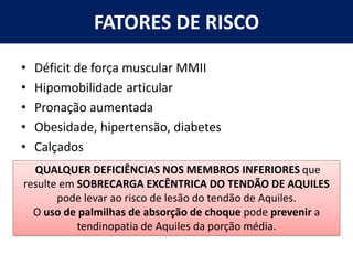 FATORES DE RISCO
• Déficit de força muscular MMII
• Hipomobilidade articular
• Pronação aumentada
• Obesidade, hipertensão, diabetes
• Calçados
QUALQUER DEFICIÊNCIAS NOS MEMBROS INFERIORES que
resulte em SOBRECARGA EXCÊNTRICA DO TENDÃO DE AQUILES
pode levar ao risco de lesão do tendão de Aquiles.
O uso de palmilhas de absorção de choque pode prevenir a
tendinopatia de Aquiles da porção média.
 