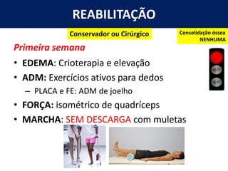 REABILITAÇÃO
Primeira semana
• EDEMA: Crioterapia e elevação
• ADM: Exercícios ativos para dedos
– PLACA e FE: ADM de joelho
• FORÇA: isométrico de quadríceps
• MARCHA: SEM DESCARGA com muletas
Conservador ou Cirúrgico Consolidação óssea
NENHUMA
 
