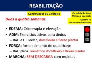 REABILITAÇÃO
Duas a quatro semanas
• EDEMA: Crioterapia e elevação
• ADM: Exercícios ativos para dedos
– RAFI e FE: Joelho, dorsiflexão e flexão plantar
• FORÇA: fortalecimento de quadríceps
– RAFI placa: isométrico dorsiflexão e flexão plantar
• MARCHA: SEM DESCARGA com muletas
Consolidação óssea
Mínima a calo mole
Conservador ou Cirúrgico
GESSO e FE
não tem fratura estável
 