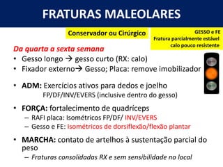 FRATURAS MALEOLARES
Da quarta a sexta semana
• Gesso longo → gesso curto (RX: calo)
• Fixador externo→ Gesso; Placa: remove imobilizador
• ADM: Exercícios ativos para dedos e joelho
FP/DF/INV/EVERS (inclusive dentro do gesso)
• FORÇA: fortalecimento de quadríceps
– RAFI placa: Isométricos FP/DF/ INV/EVERS
– Gesso e FE: Isométricos de dorsiflexão/flexão plantar
• MARCHA: contato de artelhos à sustentação parcial do
peso
– Fraturas consolidadas RX e sem sensibilidade no local
GESSO e FE
Fratura parcialmente estável
calo pouco resistente
Conservador ou Cirúrgico
 