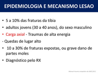 EPIDEMIOLOGIA E MECANISMO LESAO
• 5 a 10% das fraturas da tíbia
• adultos jovens (30 a 40 anos), do sexo masculino
• Carga axial - Traumas de alta energia
- Quedas de lugar alto
• 10 a 30% de fraturas expostas, ou grave dano de
partes moles
• Diagnóstico pelo RX
Manual trauma ortopédico da SBOT,2011
 