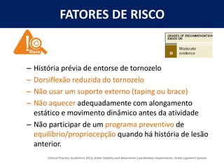 FATORES DE RISCO
– História prévia de entorse de tornozelo
– Dorsiflexão reduzida do tornozelo
– Não usar um suporte externo (taping ou brace)
– Não aquecer adequadamente com alongamento
estático e movimento dinâmico antes da atividade
– Não participar de um programa preventivo de
equilíbrio/propriocepção quando há história de lesão
anterior.
Clinical Practice Guidelines 2013, Ankle Stability and Movement Coordination Impairments: Ankle Ligament Sprains
 