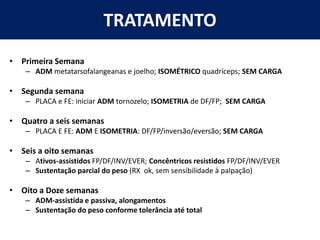 TRATAMENTO
• Primeira Semana
– ADM metatarsofalangeanas e joelho; ISOMÉTRICO quadríceps; SEM CARGA
• Segunda semana
– PLACA e FE: iniciar ADM tornozelo; ISOMETRIA de DF/FP; SEM CARGA
• Quatro a seis semanas
– PLACA E FE: ADM E ISOMETRIA: DF/FP/inversão/eversão; SEM CARGA
• Seis a oito semanas
– Ativos-assistidos FP/DF/INV/EVER; Concêntricos resistidos FP/DF/INV/EVER
– Sustentação parcial do peso (RX ok, sem sensibilidade à palpação)
• Oito a Doze semanas
– ADM-assistida e passiva, alongamentos
– Sustentação do peso conforme tolerância até total
 