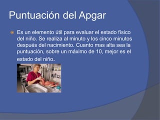 Puntuación del Apgar
 Es un elemento útil para evaluar el estado físico
del niño. Se realiza al minuto y los cinco minutos
después del nacimiento. Cuanto mas alta sea la
puntuación, sobre un máximo de 10, mejor es el
estado del niño.
 