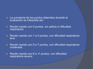  La sumatoria de los puntos obtenidos durante la
evaluación se interpreta así:
 Recién nacido con 0 puntos, sin asfixia ni dificultad
respiratoria
 Recién nacido con 1 a 4 puntos, con dificultad respiratoria
leve
 Recién nacido con 5 a 7 puntos, con dificultad respiratoria
moderada.
 Recién nacido con 8 a 11 puntos, con dificultad
respiratoria severa
 