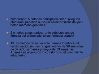  comprende: 5 criterios principales como: pliegues
plantares, pabellón auricular características del pelo
botón mamario genitales
 5 criterios secundarios: unto sebáceo lanugo
firmeza del cráneo piel circunferencia craneal
 13. El método de usher solo permite identificar al
recién nacido en tres rangos: menor de 36 semanas,
de 37 a 38 semanas y mayor de 39 semanas.
Además se altera con los trastornos del crecimiento
intrauterino.
 