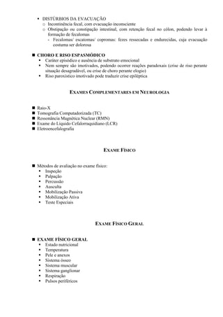 DISTÚRBIOS DA EVACUAÇÃO
o Incontinência fecal, com evacuação inconsciente
o Obstipação ou constipação intestinal, com retenção fecal no cólon, podendo levar à
formação de fecalomas
- Fecalomas/ escatomas/ copromas: fezes ressecadas e endurecidas, cuja evacuação
costuma ser dolorosa
CHORO E RISO ESPASMÓDICO
Caráter episódico e ausência de substrato emocional
Nem sempre são imotivados, podendo ocorrer reações paradoxais (crise de riso perante
situação desagradável, ou crise de choro perante elogio)
Riso paroxístico imotivado pode traduzir crise epiléptica
EXAMES COMPLEMENTARES EM NEUROLOGIA
Raio-X
Tomografia Computadorizada (TC)
Ressonância Magnética Nuclear (RMN)
Exame do Líquido Cefalorraquidiano (LCR)
Eletroencefalografia
EXAME FÍSICO
Métodos de avaliação no exame físico:
Inspeção
Palpação
Percussão
Ausculta
Mobilização Passiva
Mobilização Ativa
Teste Especiais
EXAME FÍSICO GERAL
EXAME FÍSICO GERAL
Estado nutricional
Temperatura
Pele e anexos
Sistema ósseo
Sistema muscular
Sistema ganglionar
Respiração
Pulsos periféricos
 
