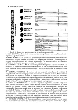 Uso do Mini-Mental
Escala do Rancho Los Amigos para nível de funcionamento cognitivo
I - SEM RESPOSTA - O paciente parece estar em sono profundo e está completamente não-
responsivo a qualquer estímulo.
II - RESPOSTA GENERALIZADA - O paciente reage de modo inconsistente e não-intencional
aos estímulos de uma maneira inespecífica. As respostas são limitadas e freqüentemente as
mesmas, independentemente do estímulo apresentado. As respostas podem ser alterações
fisiológicas, movimentos grosseiros do corpo e/ou vocalizações.
III - RESPOSTA LOCALIZADA - O paciente reage de modo específico porém inconsistente aos
estímulos. As respostas estão diretamente relacionadas ao tipo de estímulo apresentado. Pode
seguir comandos simples num modo inconsistente e retardado, como fechar os olhos ou apertar a
mão.
IV - CONFUSÃO-AGITADO - O paciente está em um estado intensificado de atividade. O
comportamento é bizarro e despropositado, relativamente ao ambiente imediato. Não discrimina
entre pessoas ou objetos; é incapaz de cooperar diretamente com esforços do tratamento.
Freqüentemente as verbalizações são incoerentes e/ou inapropriadas para o ambiente; pode estar
presente a confabulação. A atenção geral ao ambiente é muito breve; freqüentemente inexiste a
atenção seletiva. O paciente não possui lembranças a curto e a longo prazo.
V - CONFUSO-INADEQUADO - O paciente é capaz de responder a comandos simples de
modo bastante consistente. Contudo, com a crescente complexidade dos comandos, ou com a
ausência de qualquer estrutura externa,as respostas são despropositadas, aleatórias ou
fragmentadas. Demonstra atenção geral ao ambiente, mas é altamente desatento, e não tem a
capacidade de focalizar a atenção em uma tarefa específica. Em circunstâncias estruturadas, pode
ser capaz de conversar num nível automático social por breves períodos de tempo.
Freqüentemente a verbalização é inadequada e confabulatória. A memória está gravemente
prejudicada; freqüentemente exibe um uso inadequado dos objetos; pode desempenhar tarefas
que tenham sido aprendidas previamente, mas é incapaz de aprender novas informações.
VI - CONFUSO-APROPRIADO -O paciente exibe um comportamento dirigido para as metas,
mas é dependente de informações ou orientações externas. Acompanha orientações simples
 