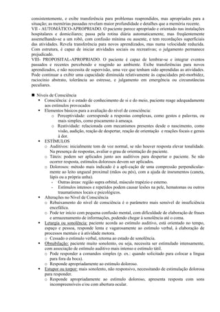 consistentemente, e exibe transferência para problemas reaprendidos, mas apropriados para a
situação; as memórias passadas revelam maior profundidade e detalhes que a memória recente.
VII - AUTOMÁTICO-APROPRIADO. O paciente parece apropriado e orientado nas instalações
hospitalares e domiciliares; passa pela rotina diária automaticamente, mas freqüentemente
assemelhando-se a um robô, com confusão mínima ou ausente, e tem recordações superficiais
das atividades. Revela transferência para novos aprendizados, mas numa velocidade reduzida.
Com estrutura, é capaz de iniciar atividades sociais ou recreativas; o julgamento permanece
prejudicado.
VIII- PROPOSITAL-APROPRIADO. O paciente é capaz de lembrar-se e integrar eventos
passados e recentes percebendo e reagindo ao ambiente. Exibe transferências para novos
aprendizados, e não necessita de supervisão, uma vez que tenham sido aprendidas as atividades.
Pode continuar a exibir uma capacidade diminuída relativamente às capacidades pré-morbidez,
raciocínio abstrato, tolerância ao estresse, e julgamento em emergência ou circunstâncias
peculiares.
Níveis de Consciência
Consciência: é o estado de conhecimento de si e do meio, paciente reage adequadamente
aos estímulos provocados
Elementos básicos para a avaliação do nível de consciência:
o Perceptividade: corresponde a respostas complexas, como gestos e palavras, ou
mais simples, como piscamento à ameaça.
o Reatividade: relacionada com mecanismos presentes desde o nascimento, como
visão, audição, reação de despertar, reação de orientação e reações focais e gerais
à dor.
ESTÍMULOS
o Auditivos: inicialmente tom de voz normal, se não houver resposta elevar tonalidade.
Na presença de respostas, avaliar o grau de orientação do paciente.
o Táteis: podem ser aplicados junto aos auditivos para despertar o paciente. Se não
ocorrer resposta, estímulos dolorosos devem ser aplicados.
o Dolorosos: método mais indicado é a apli-cação de uma compressão perpendicular-
mente ao leito ungueal proximal (mãos ou pés), com a ajuda de insrumentos (caneta,
lápis ou a própria unha).
- Outras áreas: região supra orbital, músculo trapézio e esterno.
- Estímulos intensos e repetidos podem causar lesões na pele, hematomas ou outros
traumatismos locais e psicológicos.
Alterações no Nível de Consciência
o Rebaixamento do nível de consciência é o parâmetro mais sensível de insuficiência
encefálica.
o Pode ter início com pequena confusão mental, com dificuldade de elaboração de frases
e armazenamento de informações, podendo chegar à sonolência até o coma.
Letargia ou sonolência: paciente acorda ao estímulo auditivo, está orientado no tempo,
espaço e pessoa, responde lenta e vagarosamente ao estímulo verbal, à elaboração de
processos mentais e à atividade motora.
o Cessado o estímulo verbal, retorna ao estado de sonolência.
Obnubilação: paciente muito sonolento, ou seja, necessita ser estimulado intensamente,
com associação de estímulo auditivo mais intenso e estímulo tátil.
o Pode responder a comandos simples (p. ex.: quando solicitado para colocar a língua
para fora da boca).
o Responde apropriadamente ao estímulo doloroso.
Estupor ou torpor: mais sonolento, não responsivo, necessitando de estimulação dolorosa
para responder.
o Responde apropriadamente ao estímulo doloroso, apresenta resposta com sons
incompreensíveis e/ou com abertura ocular.
 