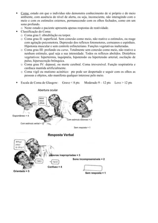 Coma: estado em que o indivíduo não demonstra conhecimento de si próprio e do meio
ambiente, com ausência do nível de alerta, ou seja, inconsciente, não interagindo com o
meio e com os estímulos externos, permanecendo com os olhos fechados, como em um
sono profundo.
o Neste estado o paciente apresenta apenas respostas de reatividade.
Classificação do Coma:
o Coma grau I: obnubilação ou torpor.
o Coma grau II: superficial. Sem conexão como meio, não reativo a estímulos, ou reage
com agitação psicomotora. Depressão dos reflexos fotomotores, corneanos e espinhais.
Hipotonia muscular e sem controle esfincteriano. Funções vegetativas inalteradas.
o Coma grau III: profundo ou carus. Totalmente sem conexão como meio, não reativo a
nenhum estímulo, qual seja a sua intensidade. Todos os reflexos abolidos. Distúrbios
vegetativos: hipertermia, taquipnéia, hipotensão ou hipertensão arterial, oscilação de
pulso, hipersecreção brônquica.
o Coma grau IV: depassé, ou morte cerebral. Coma irreversível. Função respiratória e
cardíaca mantida artificialmente.
o Coma vigil ou mutismo acinético: pte pode ser despertado e seguir com os olhos as
pessoas e objetos, não manifesta qualquer interesse pelo meio.
Escala de Coma de Glasgow: Grave < 8 pts Moderado 9 – 12 pts Leve > 12 pts
 