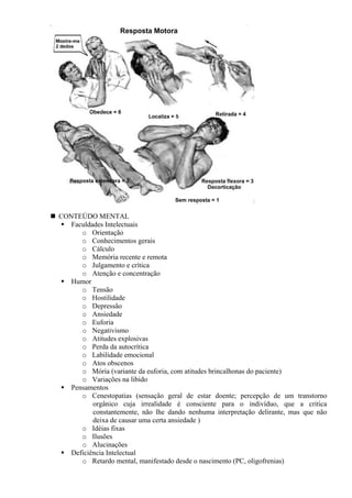 CONTEÚDO MENTAL
Faculdades Intelectuais
o Orientação
o Conhecimentos gerais
o Cálculo
o Memória recente e remota
o Julgamento e crítica
o Atenção e concentração
Humor
o Tensão
o Hostilidade
o Depressão
o Ansiedade
o Euforia
o Negativismo
o Atitudes explosivas
o Perda da autocrítica
o Labilidade emocional
o Atos obscenos
o Mória (variante da euforia, com atitudes brincalhonas do paciente)
o Variações na libido
Pensamentos
o Cenestopatias (sensação geral de estar doente; percepção de um transtorno
orgânico cuja irrealidade é consciente para o indivíduo, que a critica
constantemente, não lhe dando nenhuma interpretação delirante, mas que não
deixa de causar uma certa ansiedade )
o Idéias fixas
o Ilusões
o Alucinações
Deficiência Intelectual
o Retardo mental, manifestado desde o nascimento (PC, oligofrenias)
 