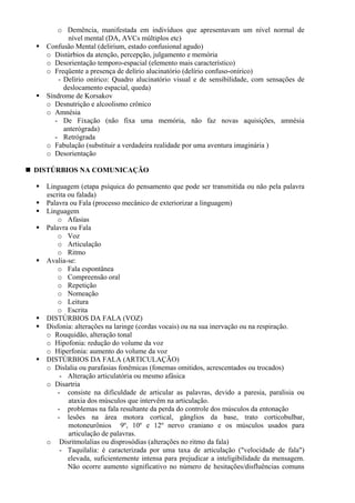 o Demência, manifestada em indivíduos que apresentavam um nível normal de
nível mental (DA, AVCs múltiplos etc)
Confusão Mental (delirium, estado confusional agudo)
o Distúrbios da atenção, percepção, julgamento e memória
o Desorientação temporo-espacial (elemento mais característico)
o Freqüente a presença de delírio alucinatório (delírio confuso-onírico)
- Delírio onírico: Quadro alucinatório visual e de sensibilidade, com sensações de
deslocamento espacial, queda)
Síndrome de Korsakov
o Desnutrição e alcoolismo crônico
o Amnésia
- De Fixação (não fixa uma memória, não faz novas aquisições, amnésia
anterógrada)
- Retrógrada
o Fabulação (substituir a verdadeira realidade por uma aventura imaginária )
o Desorientação
DISTÚRBIOS NA COMUNICAÇÃO
Linguagem (etapa psíquica do pensamento que pode ser transmitida ou não pela palavra
escrita ou falada)
Palavra ou Fala (processo mecânico de exteriorizar a linguagem)
Linguagem
o Afasias
Palavra ou Fala
o Voz
o Articulação
o Ritmo
Avalia-se:
o Fala espontânea
o Compreensão oral
o Repetição
o Nomeação
o Leitura
o Escrita
DISTÚRBIOS DA FALA (VOZ)
Disfonia: alterações na laringe (cordas vocais) ou na sua inervação ou na respiração.
o Rouquidão, alteração tonal
o Hipofonia: redução do volume da voz
o Hiperfonia: aumento do volume da voz
DISTÚRBIOS DA FALA (ARTICULAÇÃO)
o Dislalia ou parafasias fonêmicas (fonemas omitidos, acrescentados ou trocados)
- Alteração articulatória ou mesmo afásica
o Disartria
- consiste na dificuldade de articular as palavras, devido a paresia, paralisia ou
ataxia dos músculos que intervêm na articulação.
- problemas na fala resultante da perda do controle dos músculos da entonação
- lesões na área motora cortical, gânglios da base, trato corticobulbar,
motoneurônios 9º, 10º e 12º nervo craniano e os músculos usados para
articulação de palavras.
o Disritmolalias ou disprosódias (alterações no ritmo da fala)
- Taquilalia: é caracterizada por uma taxa de articulação ("velocidade de fala")
elevada, suficientemente intensa para prejudicar a inteligibilidade da mensagem.
Não ocorre aumento significativo no número de hesitações/disfluências comuns
 