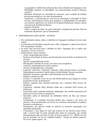 ou gaguejadas. Também não estão presentes outras alterações de linguagem, como
dificuldades sintáticas ou dificuldades com macroestruturas textuais ("discurso
confuso").
- Bradilalia: diminuição da velocidade de expressão, como resultado da lentidão
dos processos psíquicos e do curso do pensamento
- Taquifemia: é caracterizada por uma taxa de articulação ("velocidade de fala")
elevada, suficientemente intensa para prejudicar a inteligibilidade da mensagem,
com aumento significativo no número de hesitações/disfluências comuns e pouca
consciência do distúrbio de fluência
- Gagueira/ Disfemia
- Clutter: variação do ritmo, em geral aceleração, corrigida pelo paciente. Falta de
isolamento das palavras, que se interpenetram.
DISTÚRBIOS DA LINGUAGEM – AFASIAS:
o São considerados afasias, todos os distúrbios de linguagem resultantes de uma lesão
central.
o A dominância do hemisfério esquerdo para a fala e linguagem se aplica para mais de
95% da população mundial.
o Os locais mais prováveis para o distúrbio de fala e linguagem são as regiões que
margeiam a Fissura de Sylvius.
o Nomenclaturas/ sinais/ sintomas:
- Alexia: incapacidade para leitura.
- Paralexia: Perturbação da leitura caracterizada pela troca de letras ou de palavras de
um texto.
- Agrafia: incapacidade para escrita.
- Disortografia: distúrbio da escrita, com vários erros ortográficos.
- Acalculia: incapacidade para realizar cálculos.
- Anomia: incapacidade para a nomeação.
- Logorréia/ verborréia/ verborragia: Produção verbal anormal intensa e acelerada,
freqüentemente associada à fuga de idéias e distraibilidade. Discurso acelerado.
- Oligolalia/ laconismo: expressão verbal diminuída, mas não abolida.
- Mutismo: ausência da fala.
- Ecolalia: é a repetição, como um eco, das últimas palavras que chegam ao ouvido
do paciente (ocorre em demências).
- Palilalia: repetição da(s) última(s) palavra(s) que o paciente falou (ocorre em
demências)
- Logoclonia:. repetição da(s) última(s) sílaba que o paciente falou (ocorre em
demências).
- Estereotipia verbal: repetição monótona, inadequada e sem sentido comunicativo de
palavras ou frases (ocorre em demências).
- Aprosódia: perda ou diminuição da modulação afetiva da fala, que torna-se
monótona.
- Verbigeração: É a repetição incessante durante dias, semanas e até meses, de
palavras e frases pronunciadas em tom de voz monótono, declamatório ou patético
(acontece em demências).
- Neologismos: são palavras criadas ou palavras já existentes empregadas com
significado desfigurado.
- Circunlóquio é uma figura de estilo que consiste em um discurso pouco direto,
onde o escritor foge do ponto principal pelo abuso de expressões, que estende
demasiadamente algo que pode ser dito em poucas palavras. Ex: “Manter um alto
grau de atividade” em vez de “trabalhar bastante”, “Grupos de idêntica natureza”
em vez de “grupos iguais”, etc.
 