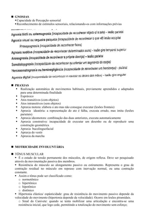 GNOSIAS
Capacidade de Percepção sensorial
Reconhecimento de estímulos sensoriais, relacionando-os com informações prévias
PRAXIAS
Realização automática de movimentos habituais, previamente aprendidos e adaptados
para uma determinada finalidade
Eupráxico
Atos transitivos (com objetos)
Atos intransitivos (sem objetos)
Apraxia motora: elabora o ato mas não consegue executar (lesões frontais)
Apraxia ideatória: a representação do ato é falha, executa errado, mas imita (lesões
parietais)
Apraxia ideomotora: combinação das duas anteriores, executa automaticamente
Apraxia construtiva: incapacidade de executar um desenho ou de reproduzir uma
construção geométrica
Apraxia bucolinguofacial
Apraxia do vestir
Apraxia da marcha
MOTRICIDADE INVOLUNTÁRIA
TÔNUS MUSCULAR
É o estado de tensão permanente dos músculos, de origem reflexa. Deve ser pesquisado
através da movimentação passiva dos membros.
Resistência do músculo ao alongamento passivo ou estiramento. Representa o grau de
contração residual no músculo em repouso com inervação normal, ou uma contração
constante.
Assim o tônus pode ser classificado como:
o normotônico
o hipertônico
o hipotônico
o distônico
Hipertonia elástica/ espásticidade: grau de resistência do movimento passivo depende da
velocidade do movimento (hipertonia depende da velocidade). Ocorre em lesões piramidais.
o Sinal do Canivete: quando se tenta mobilizar uma articulação e encontra-se uma
resistência inicial, que logo cede, permitindo a totalização do movimento sem esforço;
 