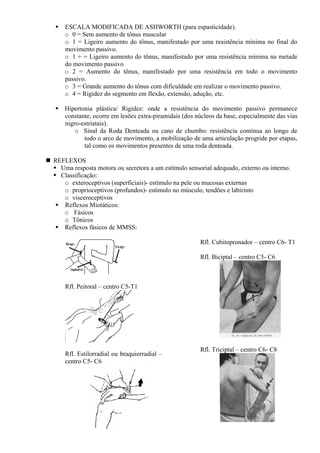 ESCALA MODIFICADA DE ASHWORTH (para espasticidade).
o 0 = Sem aumento de tônus muscular
o 1 = Ligeiro aumento do tônus, manifestado por uma resistência mínima no final do
movimento passivo.
o 1 + = Ligeiro aumento do tônus, manifestado por uma resistência mínima na metade
do movimento passivo
o 2 = Aumento do tônus, manifestado por uma resistência em todo o movimento
passivo.
o 3 = Grande aumento do tônus com dificuldade em realizar o movimento passivo.
o 4 = Rigidez do segmento em flexão, extensão, adução, etc.
Hipertonia plástica/ Rigidez: onde a resistência do movimento passivo permanece
constante, ocorre em lesões extra-piramidais (dos núcleos da base, especialmente das vias
nigro-estriatais).
o Sinal da Roda Denteada ou cano de chumbo: resistência continua ao longo de
todo o arco de movimento, a mobilização de uma articulação progride por etapas,
tal como os movimentos presentes de uma roda denteada.
REFLEXOS
Uma resposta motora ou secretora a um estímulo sensorial adequado, externo ou interno.
Classificação:
o exteroceptivos (superficiais)- estímulo na pele ou mucosas externas
o proprioceptivos (profundos)- estímulo no músculo, tendões e labirinto
o visceroceptivos
Reflexos Miotáticos:
o Fásicos
o Tônicos
Reflexos fásicos de MMSS:
Rfl. Peitoral – centro C5-T1
Rfl. Estilorradial ou braquiorradial –
centro C5- C6
Rfl. Cubitopronador – centro C6- T1
Rfl. Biciptal – centro C5- C6
Rfl. Triciptal – centro C6- C8
 
