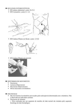 REFLEXOS EXTEROCEPTIVOS
Rfl cutâneo abdominal: centro T6-T12
Rfl Cremastério: centro L1- L2
Rfl Cutâneo-Plantar em flexão: centro L5-S2
Rfl Cutâneo-Plantar em extensão
DISTÚRBIOS DO MOVIMENTO
Sincinesias
Acinesia (Hipocinesia)
Discinesias (Hipercinesias)
Mvtos musculares involuntários
SINCINESIAS
São movimentos involuntários provocados pela realização de determinados atos voluntários. Não
é observada nos indivíduos normais.
Sincinesias de imitação:
o Mvts realizados por um segmento de membro do lado normal são imitados pelo segmento
homólogo do lado hemiplégico
 