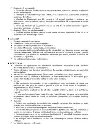 Sincinesias de coordenação:
o Contração voluntária de determinados grupos musculares promovem contração involuntária
de seus mm sinérgicos
o Fenômeno do Tibial anterior: postura sentada, pede-se estensão do joelho contra resistência,
aparecendo dorsiflexão
o Manobra de Cacciapuoti: em dd, eleva-se o MI normal estendido e ordena-se seu
rebaixamento contra resistência, aparece elevação involuntária do MI comprometido acima do
plano do leito
o Provas de Raimiste: em dd, promove-se add ou abd do MI contra resistência e aparece
movimento análogo no MI afetado
Sincinesia Global (ou reação associada):
o Atividade motora no hemicorpo não comprometido promove hipertonia flexora no MS e
extensora no MI do hemicorpo afetado
ACINESIA
Acinesia: Ausência de movimento.
Hipocinesia: Presença de movimentos pobres.
Bradicinesia: Lentidão para realizar os movimentos.
Hipometria: Diminuição na amplitude dos movimentos.
Os termos acinesia/hipocinesia/bradicinesia são intercambiáveis e designam um dos principais
sintomas da doença de Parkinson e do parkinsonismo, em que há pobreza de gestos e expressão
facial/corporal, com lentidão no movimento, dificuldade para iniciar, sustentar e terminar um
movimento, e hipometria.
São sintomas extrapiramidais parkisonianos.
DISCINESIAS
Discinesias ou hipercinesias são movimentos involuntários incoercíveis e sem finalidade
decorrentes de uma lesão no sistema nervoso.
Termos utilizados para descrever características das doenças extrapiramidais, que acometem
núcleos da base.
Não utilizado nas doenças piramidais. Nesses casos é utilizado o termo plegia ou paresia.
Hipercinesia não é o contrário de hipocinesia. Os mvtos hipercinéticos são mais lentos que o
normal. Para não haver confusão é preferível usar o termo discinesia.
Coréia
o São movimentos involuntários, breves, espasmódicos, como movimentos de dança, que
começam em uma parte do corpo e passam a outra de forma brusca e inesperada e,
freqüentemente, de modo contínuo.
o São movimentos involuntários das articulações, sendo arritmicos, rápidos e de distribuição
variável.
o A base anatômica específica da coréia é incerta. Porém há lesões óbvias no núcleo caudado e
no putâmem. Outras formas de coréia são infecciosa (encefalites), tóxica (álcool metílico),
vasculares;
Balismos
o Consiste em movimentos involuntários dos músculos proximais dos membros, os quais
mostram uma grande amplitude dos movimentos.
o Nesse caso, a lesão está quase sempre no núcleo subtalâmico contralateral.
o Movimentos não distinguíveis da coréia e atetose leves. Sendo assim, o balismo caracteriza-se
sempre por movimentos de grande amplitude, abruptos, contínuos, ritmados e violentos.
o Geralmente descreve-se em um hemicorpo (hemibalismo). A intensidade destes movimentos,
costuma fadigar precocemente o sistema muscular.
o As principais causas encontradas são nos AVC's hemorrágicos, tumores cerebrais necroses
sifilíticas.
Movimentos atetóticos ou Distonia
 