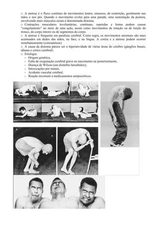 o A atetose é o fluxo contínuo de movimentos lentos, sinuosos, de contorção, geralmente nas
mãos e nos pés. Quando o movimento evolui para uma parada, uma sustentação da postura,
envolvendo mais músculos axiais é denominada distonia.
o Contrações musculares involuntárias, contínuas, repetidas e lentas podem causar
“congelamento” no meio de uma ação, assim como movimentos de rotação ou de torção do
tronco, do corpo inteiro ou de segmentos do corpo.
o A atetose é frequente em paralisia cerebral. Como regra, os movimentos anormais são mais
acentuados em dedos das mãos, na face, e na língua. A coréia e a atetose podem ocorrer
simultaneamente (coreoatetose)
o A causa da distonia parece ser a hiperatividade de várias áreas do cérebro (gânglios basais,
tálamo e córtex cerebral).
o Etiologia:
- Origem genética,
- Falta de oxigenação cerebral grave no nascimento ou posteriormente,
- Doença de Wilson (um distúrbio hereditário),
- Intoxicações por metais,
- Acidente vascular cerebral,
- Reação incomum a medicamentos antipsicóticos.
 