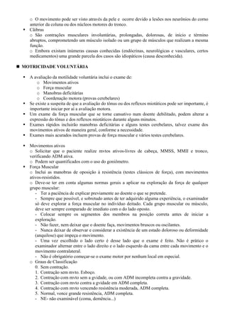 o O movimento pode ser visto através da pele e ocorre devido a lesões nos neurônios do corno
anterior da coluna ou dos núcleos motores do tronco.
Cãibras
o São contrações musculares involuntárias, prolongadas, dolorosas, de início e término
abruptos, comprometendo um músculo isolado ou um grupo de músculos que realizam a mesma
função.
o Embora existam inúmeras causas conhecidas (endócrinas, neurológicas e vasculares, certos
medicamentos) uma grande parcela dos casos são idiopáticos (causa desconhecida).
MOTRICIDADE VOLUNTÁRIA
A avaliação da motilidade voluntária inclui o exame de:
o Movimentos ativos
o Força muscular
o Manobras deficitárias
o Coordenação motora (provas cerebelares)
Se existe a suspeita de que a avaliação do tônus ou dos reflexos miotáticos pode ser importante, é
importante iniciar por aí a avaliação motora.
Um exame da força muscular que se torne cansativo num doente debilitado, podem alterar a
expressão do tônus e dos reflexos miotáticos durante alguns minutos.
Exames rápidos incluirão manobras deficitárias e alguns testes cerebelares, talvez exame dos
movimentos ativos de maneira geral, conforme a necessidade.
Exames mais acurados incluem provas de força muscular e vários testes cerebelares.
Movimentos ativos
o Solicitar que o paciente realize mvtos ativos-livres de cabeça, MMSS, MMII e tronco,
verificando ADM ativa.
o Podem ser quantificados com o uso do goniômetro.
Força Muscular
o Inclui as manobras de oposição à resistência (testes clássicos de força), com movimentos
ativos-resistidos.
o Deve-se ter em conta algumas normas gerais a aplicar na exploração da força de qualquer
grupo muscular:
- Ter a paciência de explicar previamente ao doente o que se pretende.
- Sempre que possível, e sobretudo antes de ter adquirido alguma experiência, o examinador
só deve explorar a força muscular no indivíduo deitado. Cada grupo muscular ou músculo,
deve ser sempre comparado de imediato com o do lado oposto.
- Colocar sempre os segmentos dos membros na posição correta antes de iniciar a
exploração.
- Não fazer, nem deixar que o doente faça, movimentos bruscos ou oscilantes.
- Nunca deixar de observar e considerar a existência de um estado doloroso ou deformidade
(anquilose) que impeça o movimento.
- Uma vez escolhido o lado certo é desse lado que o exame é feito. Não é prático o
examinador alternar entre o lado direito e o lado esquerdo da cama entre cada movimento e o
movimento contralateral.
- Não é obrigatório começar-se o exame motor por nenhum local em especial.
o Graus de Classificação
0. Sem contração.
1. Contração sem mvto. Esboço.
2. Contração com mvto sem a gvidade, ou com ADM incompleta contra a gravidade.
3. Contração com mvto contra a gvidade em ADM completa.
4. Contração com mvto vencendo resistência moderada, ADM completa.
5. Normal, vence grande resistência, ADM completa.
- NE- não examinável (coma, demência...)
 
