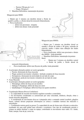 - Paresia: FM grau de 1 a 4
- Plegia: FM grau 0
Manobras Deficitárias: manutenção da postura
Mingazzini para MMII:
o Manter por 2 minutos em decúbito dorsal a flexão de
quadril e joelho, e a flexão dorsal de tornozelo bilateralmente.
o Prova insuficiente:
- déficit mm proximais- miopatia
- déficit mm distais- lesão piramidal
Mingazzini para MMSS:
o Manter por 2 minutos em decúbito dorsal ou
sentado a flexão de ombro a 90 graus, extensão de
cotovelo, punho e dedos mais abdução dos dedos
bilateralmente.
o Prova insuficiente: déficit mm proximais e distais
dos MMSS – lesão piramidal.
o Manobras Deficitárias: manutenção da postura
Barré:
o Manter por 2 minutos em decúbito ventral
a flexão de joelho e flexão dorsal de
tornozelo bilateralmente.
o Prova insuficiente: déficit mm flexores de joelho- lesão piramidal.
As principais alterações podem ser assim agrupadas:
o Paresia: diminuição da força muscular
o Plegia: perda do movimento voluntário / abolição completa da força muscular
o Hemiparesia: diminuição da motricidade de um lado do corpo
o Hemiplegia: perda do movimento voluntário de um lado do corpo
Força Muscular
As principais alterações podem ser assim agrupadas:
o Monoplegia: déficit de força em um membro
o Diplegia X Paraplegia: déficit de força nos mmii
o Quadriplegia X Tetraplegia: déficit de força nos quatro membros
Coordenação Motora (Provas Cerebelares)
o É a capacidade de executar movimentos regulares acurados e controlados.
o Os movimentos coordenados se caracterizam por uma velocidade, distância, direção, ritmo e
tensão muscular adequados.
o A coordenação de movimentos deve-se à integração entre o comando central (cerebelo, gânglios
basais, colunas dorsais propiciam informações ao córtex) e unidades motoras dos músculos e
articulações.
o Coordenação motora geral ou grossa: É a capacidade de usar de forma mais eficiente os músculos,
resultando em uma ação global mais eficiente e econômica. Este tipo de coordenação permite a
criança ou adulto dominar o corpo no espaço, controlando os movimentos mais rudes. Ex: Andar,
Pular, rastejar, ficar de pé, correr etc.
 