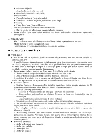 • calcanhar ao joelho
• desenhando um círculo com o pé
• desenhando um círculo com a mão
- Diadococinesia
• Pronação/supinação (mvts alternados)
• alternância calcanhar ao joelho, calcanhar a ponta do pé
- Dissinergia
• Prova do rechaço (Stewart-Holmes)
- Elevação dos mmss estendidos com olhos fechados
• Desvio em abd no lado afetado ou desnível entre os mmss
- Prova gráfica (ligar duas linhas verticais por linhas horizontais): hipermetria, hipometria,
macrografia
o IMPORTANTE
- Obs: Realizar os testes inicialmente com auxílio da visão e depois vendar o paciente.
- Mudar durante os testes a direção solicitada.
- Nos testes que envolvem equilíbrio fique próximo ao paciente.
MOTRICIDADE AUTOMÁTICA
EQUILÍBRIO
Um corpo está em equilíbrio (estático) quando ele permanece em uma mesma posição no
ambiente, sem mvt
O equilíbrio ocorre de acordo com a posição em que ele se situa no ambiente, pela maneira como
ele é fixado ou posto no ambiente, de modo a haver igualdade das forças que puxam sua massa para
os lados, como o vento por exemplo, e a força que puxa o corpo para baixo, como a força da
gravidade, conforme sua base e centro de gravidade.
Em provas cerebelares também são feitos testes de equilíbrio, que é afetado
o Astasia/distasia: incapacidade de equilibrio estático – não fica de pé
o Abasia/disbasia: incapacidade de equilibrio dinâmico – não anda
O equilíbrio é avaliado com o paciente de pé. Quando há impossibilidade para ficar de pé,
avaliar com o pte sentado, ou a postura mais alta que ele assume com independência.
Equilíbrio estático:
o Sinal de Romberg (de pé, com olhos fechados, calcanhares juntos, antepés afastados em 30
graus, braços pendulares ao longo do corpo, manter postura um minuto)
o Sinal de Romberg sensibilizado:
- Manobra de Jendrassik: mãos em oposição e cotovelos na horizontal.
- Romberg-Barre: colocando-se um pé diante do outro, em linha reta, diminuindo a base de
sustentação.
- Oscilar cabeça no plano horizontal, de olhos fechados.
o Nos distúrbios do sistema proprioceptivo, não há lado preferencial para a queda.
o Nas cerebelopatias o paciente procura manter a base alargada (distasia), caindo ao aproximar
os pés, mesmo de olhos abertos.
o Nas afecções vestibulares centrais, a queda ocorre geralmente para frente ou para trás
(Romberg clássico)
o No Romberg vestibular, com acometimento labiríntico unilateral, há queda com lateralização
para direita ou esquerda. Pede-se ao paciente para girar a cabeça primeiro para a direita e depois
para a esquerda para observar se há alteração na direção da queda, dependendo da posição do
labirinto posterior.
Equilíbrio dinâmico:
o Andar ao longo de uma linha reta
o Andar para os lados
o Andar para trás
o Andar em círculos
 