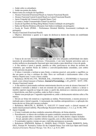 o Andar sobre os calcanhares
o Andar nas pontas dos dedos
Outros testes de avaliação do Equilíbrio:
o Alcance Funcional (Functional Reach ou Anterior Functional Reach)
o Alcance Funcional Lateral (Lateral Reach ou Lateral Functional Reach)
o Apoio Unipodal (de Uemura) (Unipedal Stance Test)
o Levantar e Andar Cronometrado (Timed Up and Go)
o Escala de Equilíbrio de Berg (Berg Balance Scale) (validação em português)
o Índice da Marcha Dinâmica (Dynamic Gait Index) (validação em português)
o Escala de Tinetti (POMA – Performance Oriented Mobility Assessment) (validação em
português)
Alcance Funcional (Functional Reach)
o Objetivo: determinar o quanto se é capaz de deslocar-se dentro dos limites de estabilidade
anteriormente.
o Trata-se de um teste bastante simples, mas que para uma adequada confiabilidade dos dados
necessita de procedimentos criteriosos. Clinicamente, é um teste bastante proveitoso para se
avaliar melhora no desempenho funcional após intervenção e para identificar o risco de queda.
o A fita métrica é presa à parede, paralela ao chão, posiciona-se na altura do acrômio do
voluntário, que mantém flexão de ombros e cotovelos/punho/dedos estendidos, com ombro
direito próximo da parede.
o O idoso é instruído a inclinar-se para frente, o máximo possível, sem perder o equilíbrio ou
dar um passo ou tirar o calcâneo do chão. Deve ser verificado o deslocamento sobre a fita
métrica. Repetir teste 3 vezes e fazer a média.
o Referência: DUNCAN, P.W., WEINER, D.K., CHANDLER, J., STUDENSKI, S. Functional
reach: a new clinical measure of balance. Journal of Gerontology, v.45, p.M192 – M197, 1990.
Alcance Funcional Lateral
o A fita métrica é posicionada conforme anteriormente descrito no teste de alcance funcional. O
indivíduo é instruído a abduzir o msd em extensão (de cotovelo, punho e dedos) e a deixar o
membro superior esquerdo ao longo do corpo e a partir daí, deslocar-se o máximo possível para
a lateral direita, sem fletir os joelhos, rodar ou fletir o tronco.
o Manter essa posição por 3 segundos registrando-se, então o deslocamento máximo sobre a fita
métrica.
o Devem ser feitas três tentativas e registradas as médias. Posteriormente, o mesmo processo é
realizado para a lateral esquerda. A mensuração das medidas antropométricas e a aplicação dos
testes devem ser feitas pelo mesmo avaliador.
o Referência: BRAUER, S., BURNS, Y., GALLEY P. Lateral reach: a clinical measure of
medio-lateral postural stability. Physiotherapy Research International, v. 4. n. 2, p. 81-88, 1999.
Apoio Unipodal
o O teste é realizado em duas condições sensoriais diferentes, de forma aleatória.
o Procedimento: os idosos são avaliados em quatro condições sensoriais descritas abaixo:
- Em pé, apoiado sobre o membro inferior direito, com os olhos abertos e depois fechados
- Em pé, apoiado sobre o membro inferior esquerdo, com os olhos abertos e depois fechados
o O examinador registra o tempo em que o indivíduo permaneceu na posição.
o Referência: SPRINGER, Barbara A.; MARIN, Raul; CYHAN, Tamara; ROBERTS, Holly;
GILL, Norman W. Normative Values for the Unipedal Stance Test with Eyes Open and Closed.
Journal of Geriatric Physical Therapy. Vol. 30; n. 1, p. 8-15, 2007.
 