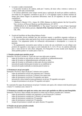 Levantar e andar cronometrado
o O paciente levanta-se da cadeira, anda por 3 metros, dá meia volta e retorna e senta-se na
cadeira, sendo tudo cronometrado
o Os autores admitiram como tempo normal para a realização da tarefa por adultos saudáveis,
um tempo de 10 segundos; considera-se que de 11 a 20 segundos sejam os limites normais de
tempo para idosos frágeis ou pacientes deficientes; mais de 20 segundos, há risco de queda
considerável.
o Referências:
- Mathias S, Mayak, U.S.L., Isaacs, B. (1986). Balance in elderly patients: the Get Up and Go
Test. Archives of Physical Medicine and Rehabilitation, 67, 387-9.
- PODSIADLO, D. E RICHARDSON, S. The timed “Up & Go”: a test of basic functional
mobility for frail elderly persons. Journal of the American Geriatrics Society, v.39, p.142-
148, 1991.
Escala de Equilíbrio de Berg (Berg Balance Scale)
o Os pacientes devem entender que eles precisam manter o equilíbrio enquanto realizam as
tarefas. As escolhas sobre qual perna ficar em pé ou qual distância alcançar ficarão a critério do
paciente. Um julgamento pobre irá influenciar adversamente o desempenho e o escore do
paciente.
o Os equipamentos necessários para realizar os testes são um cronômetro ou um relógio com
ponteiro de segundos e uma régua ou outro indicador de: 5, 12,5 e 25 cm. As cadeiras utilizadas
para o teste devem ter uma altura adequada. Um banquinho ou uma escada (com degraus de
altura padrão) podem ver usados para o item 12.
1. Posição sentada para posição em pé
Instruções: Por favor, levante-se. Tente não usar suas mãos para se apoiar.
4 capaz de levantar-se sem utilizar as mãos e estabilizar-se independentemente
3 capaz de levantar-se independentemente utilizando as mãos
2 capaz de levantar-se utilizando as mãos após diversas tentativas
1 necessita de ajuda mínima para levantar-se ou estabilizar-se
0 necessita de ajuda moderada ou máxima para levantar-se
2. Permanecer em pé sem apoio
Instruções: Por favor, fique em pé por 2 minutos sem se apoiar.
4 capaz de permanecer em pé com segurança por 2 minutos
3 capaz de permanecer em pé por 2 minutos com supervisão
2 capaz de permanecer em pé por 30 segundos sem apoio
1 necessita de várias tentativas para permanecer em pé por 30 segundos sem apoio
0 incapaz de permanecer em pé por 30 segundos sem apoio
Se o paciente for capaz de permanecer em pé por 2 minutos sem apoio, dê o número total de pontos para
o item nº 3. Continue com o item nº 4.
3. Permanecer sentado sem apoio nas costas, mas com os pés apoiados no chão ou num banquinho
Instruções: Por favor, fique sentado sem apoiar as costas com os braços cruzados por 2 minutos.
4 capaz de permanecer sentado com segurança e com firmeza por 2 minutos
3 capaz de permanecer sentado por 2 minutos sob supervisão
2 capaz de permanecer sentado por 30 segundos
1 capaz de permanecer sentado por 10 segundos
0 incapaz de permanecer sentado sem apoio durante 10 segundos
4. Posição em pé para posição sentada
Instruções: Por favor, sente-se.
 