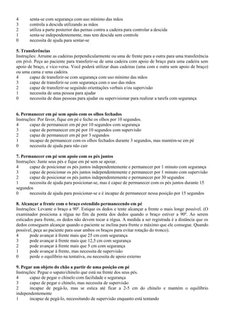 4 senta-se com segurança com uso mínimo das mãos
3 controla a descida utilizando as mãos
2 utiliza a parte posterior das pernas contra a cadeira para controlar a descida
1 senta-se independentemente, mas tem descida sem controle
0 necessita de ajuda para sentar-se
5. Transferências
Instruções: Arrume as cadeiras perpendicularmente ou uma de frente para a outra para uma transferência
em pivô. Peça ao paciente para transferir-se de uma cadeira com apoio de braço para uma cadeira sem
apoio de braço, e vice-versa. Você poderá utilizar duas cadeiras (uma com e outra sem apoio de braço)
ou uma cama e uma cadeira.
4 capaz de transferir-se com segurança com uso mínimo das mãos
3 capaz de transferir-se com segurança com o uso das mãos
2 capaz de transferir-se seguindo orientações verbais e/ou supervisão
1 necessita de uma pessoa para ajudar
0 necessita de duas pessoas para ajudar ou supervisionar para realizar a tarefa com segurança
6. Permanecer em pé sem apoio com os olhos fechados
Instruções: Por favor, fique em pé e feche os olhos por 10 segundos.
4 capaz de permanecer em pé por 10 segundos com segurança
3 capaz de permanecer em pé por 10 segundos com supervisão
2 capaz de permanecer em pé por 3 segundos
1 incapaz de permanecer com os olhos fechados durante 3 segundos, mas mantém-se em pé
0 necessita de ajuda para não cair
7. Permanecer em pé sem apoio com os pés juntos
Instruções: Junte seus pés e fique em pé sem se apoiar.
4 capaz de posicionar os pés juntos independentemente e permanecer por 1 minuto com segurança
3 capaz de posicionar os pés juntos independentemente e permanecer por 1 minuto com supervisão
2 capaz de posicionar os pés juntos independentemente e permanecer por 30 segundos
1 necessita de ajuda para posicionar-se, mas é capaz de permanecer com os pés juntos durante 15
segundos
0 necessita de ajuda para posicionar-se e é incapaz de permanecer nessa posição por 15 segundos
8. Alcançar a frente com o braço estendido permanecendo em pé
Instruções: Levante o braço a 90º. Estique os dedos e tente alcançar a frente o mais longe possível. (O
examinador posiciona a régua no fim da ponta dos dedos quando o braço estiver a 90º. Ao serem
esticados para frente, os dedos não devem tocar a régua. A medida a ser registrada é a distância que os
dedos conseguem alcançar quando o paciente se inclina para frente o máximo que ele consegue. Quando
possível, peça ao paciente para usar ambos os braços para evitar rotação do tronco).
4 pode avançar à frente mais que 25 cm com segurança
3 pode avançar à frente mais que 12,5 cm com segurança
2 pode avançar à frente mais que 5 cm com segurança
1 pode avançar à frente, mas necessita de supervisão
0 perde o equilíbrio na tentativa, ou necessita de apoio externo
9. Pegar um objeto do chão a partir de uma posição em pé
Instruções: Pegue o sapato/chinelo que está na frente dos seus pés.
4 capaz de pegar o chinelo com facilidade e segurança
3 capaz de pegar o chinelo, mas necessita de supervisão
2 incapaz de pegá-lo, mas se estica até ficar a 2-5 cm do chinelo e mantém o equilíbrio
independentemente
1 incapaz de pegá-lo, necessitando de supervisão enquanto está tentando
 