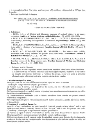 o A pontuação total é de 56 e índice igual ou menor a 36 em idosos está associado a 100% de risco
de quedas.
o Índice de Possibilidade de Quedas:
PQ = 100% x exp (10,46 – 0,25 x BBS escore + 2,32 x história de instabilidade do equilíbrio)
[1 + exp (10,46 – 0,25 x BBS escore + 2,32 x história de instabilidade do equilíbrio)]
o Referências:
- BERG, K.O. et al. Clinical and laboratory measures of postural balance in an elderly
population. Archives of Physical Medicine and Rehabilitation, v.73, p.1073-1080, 1992a.
- BERG, K.O., WOOD-DAUPHINEE, S.L., WILLIAMS, J.I., GAYTON, D. Measuring balance
in the elderly: preliminary development of an instrument. Physiotherapy Canada, v.41, p.304-
311, 1989.
- BERG, K.O., WOOD-DAUPHINEE, S.L., WILLIAMS, J.I., GAYTON, D. Measuring balance
in the elderly: validation of an instrument. Canadian Journal of Public Health, v.83, suppl 2,
S7-S11, 1992b.
- BERG, K.O., WOOD-DAUPHINEE, S.L., WILLIAMS, J.I. The balance scale: reability
assessment with elderly residents and patients with acute stroke. Scandinavian Journal of
Rehabilitation Medicine, v. 27, p.27-36, 1995.
- MIYAMOTO, S.T.; LOMBARDI JUNIOR, I.; BERG, K.O.; RAMOS, L.R.; NATOUR, J.
Brazilian version of the Berg balance scale. Brazilian Journal of Medical and Biological
Research, v. 37, n. 9, p. 1411-1421, 2004.
Índice da Marcha Dinâmica
o Objetivo: avaliar o equilíbrio durante a marcha em diferentes contextos de tarefas funcionais.
o É constituído de oito tarefas funcionais que inclui superfície plana, mudanças na velocidade
da marcha, movimentos horizontais e verticais da cabeça, passar por cima e contornar
obstáculos, giro sobre seu próprio eixo corporal, subir e descer escadas.
1- Marcha em superfície plana___
Instruções: Ande em sua velocidade normal, daqui até a próxima marca (6 metros).
Classificação: Marque a menor categoria que se aplica
(3) Normal: Anda 6 metros, sem dispositivos de auxílio, em boa velocidade, sem evidência de
desequilíbrio, marcha em padrão normal.
(2) Comprometimento leve: Anda 6 metros, velocidade lenta, marcha com mínimos desvios, ou utiliza
dispositivos de auxílio à marcha.
(1) Comprometimento moderado: Anda 6 metros, velocidade lenta, marcha em padrão anormal,
evidência de desequilíbrio.
(0) Comprometimento grave: Não conseguem andar 6 metros sem auxílio, grandes desvios da marcha
ou desequilíbrio.
2. Mudança de velocidade da marcha____
Instruções: Comece andando no seu passo normal (1,5 metros), quando eu falar “rápido”, ande o mais
rápido que você puder (1,5 metros). Quando eu falar “devagar”, ande o mais devagar que você puder
(1,5 metros). Classificação: Marque a menor categoria que se aplica
(3) Normal: É capaz de alterar a velocidade da marcha sem perda de equilíbrio ou desvios. Mostra
diferença significativa na marcha entre as velocidades normal, rápido e devagar.
(2) Comprometimento leve: É capaz de mudar de velocidade mas apresenta discretos desvios da marcha,
ou não tem desvios mas não consegue mudar significativamente a velocidade da marcha, ou utiliza um
dispositivo de auxílio à marcha.
 