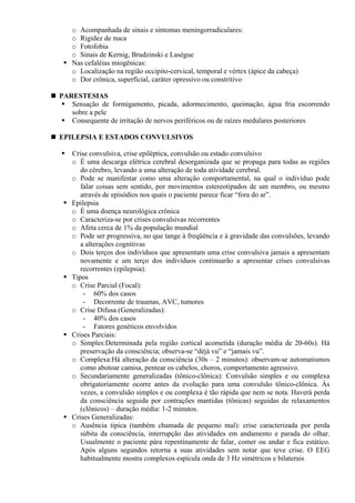 o Acompanhada de sinais e sintomas meningorradiculares:
o Rigidez de nuca
o Fotofobia
o Sinais de Kernig, Brudzinski e Lasègue
Nas cefaléias miogênicas:
o Localização na região occipito-cervical, temporal e vértex (ápice da cabeça)
o Dor crônica, superficial, caráter opressivo ou constritivo
PARESTESIAS
Sensação de formigamento, picada, adormecimento, queimação, água fria escorrendo
sobre a pele
Consequente de irritação de nervos periféricos ou de raízes medulares posteriores
EPILEPSIA E ESTADOS CONVULSIVOS
Crise convulsiva, crise epiléptica, convulsão ou estado convulsivo
o É uma descarga elétrica cerebral desorganizada que se propaga para todas as regiões
do cérebro, levando a uma alteração de toda atividade cerebral.
o Pode se manifestar como uma alteração comportamental, na qual o indivíduo pode
falar coisas sem sentido, por movimentos estereotipados de um membro, ou mesmo
através de episódios nos quais o paciente parece ficar “fora do ar”.
Epilepsia
o É uma doença neurológica crônica
o Caracteriza-se por crises convulsivas recorrentes
o Afeta cerca de 1% da população mundial
o Pode ser progressiva, no que tange à freqüência e à gravidade das convulsões, levando
a alterações cognitivas
o Dois terços dos indivíduos que apresentam uma crise convulsiva jamais a apresentam
novamente e um terço dos indivíduos continuarão a apresentar crises convulsivas
recorrentes (epilepsia).
Tipos
o Crise Parcial (Focal):
- 60% dos casos
- Decorrente de traumas, AVC, tumores
o Crise Difusa (Generalizadas):
- 40% dos casos
- Fatores genéticos envolvidos
Crises Parciais:
o Simples:Determinada pela região cortical acometida (duração média de 20-60s). Há
preservação da consciência; observa-se “déjà vu” e “jamais vu”.
o Complexa:Há alteração da consciência (30s – 2 minutos): observam-se automatismos
como abotoar camisa, pentear os cabelos, choros, comportamento agressivo.
o Secundariamente generalizadas (tônico-clônica): Convulsão simples e ou complexa
obrigatoriamente ocorre antes da evolução para uma convulsão tônico-clônica. Às
vezes, a convulsão simples e ou complexa é tão rápida que nem se nota. Haverá perda
da consciência seguida por contrações mantidas (tônicas) seguidas de relaxamentos
(clônicos) – duração média: 1-2 minutos.
Crises Generalizadas:
o Ausência típica (também chamada de pequeno mal): crise caracterizada por perda
súbita da consciência, interrupção das atividades em andamento e parada do olhar.
Usualmente o paciente pára repentinamente de falar, comer ou andar e fica estático.
Após alguns segundos retorna a suas atividades sem notar que teve crise. O EEG
habitualmente mostra complexos espícula onda de 3 Hz simétricos e bilaterais
 