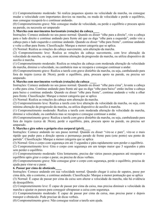 (1) Comprometimento moderado: Só realiza pequenos ajustes na velocidade da marcha, ou consegue
mudar a velocidade com importantes desvios na marcha, ou muda de velocidade e perde o equilíbrio,
mas consegue recuperá-lo e continuar andando.
(0) Comprometimento grave: Não consegue mudar de velocidade, ou perde o equilíbrio e procura apoio
na parede, ou necessita ser amparado
3. Marcha com movimentos horizontais (rotação) da cabeça____
Instruções: Comece andando no seu passo normal. Quando eu disser “olhe para a direita”, vire a cabeça
para o lado direito e continue andando para frente até que eu diga “olhe para a esquerda”, então vire a
cabeça para o lado esquerdo e continue andando. Quando eu disser “olhe para frente”, continue andando
e volte a olhar para frente. Classificação: Marque a menor categoria que se aplica.
(3) Normal: Realiza as rotações da cabeça suavemente, sem alteração da marcha.
(2) Comprometimento leve: Realiza as rotações da cabeça suavemente, com leve alteração da
velocidade da marcha, ou seja, com mínima alteração da progressão da marcha, ou utiliza dispositivo de
auxílio à marcha.
(1) Comprometimento moderado: Realiza as rotações da cabeça com moderada alteração da velocidade
da marcha, diminui a velocidade, ou cambaleia mas se recupera e consegue continuar a andar.
(0) Comprometimento grave: Realiza a tarefa com grave distúrbio da marcha, ou seja, cambaleando para
fora do trajeto (cerca de 38cm), perde o equilíbrio, pára, procura apoio na parede, ou precisa ser
amparado.
4. Marcha com movimentos verticais (rotação) da cabeça ____
Instruções: Comece andando no seu passo normal. Quando eu disser “olhe para cima”, levante a cabeça
e olhe para cima. Continue andando para frente até que eu diga “olhe para baixo” então incline a cabeça
para baixo e continue andando. Quando eu disser “olhe para frente”, continue andando e volte a olhar
para frente. Classificação: Marque a menor categoria que se aplica
(3) Normal: Realiza as rotações da cabeça sem alteração da marcha.
(2) Comprometimento leve: Realiza a tarefa com leve alteração da velocidade da marcha, ou seja, com
mínima alteração da progressão da marcha, ou utiliza dispositivo de auxílio à marcha.
(1) Comprometimento moderado: Realiza a tarefa com moderada alteração da velocidade da marcha,
diminui a velocidade, ou cambaleia mas se recupera e consegue continuar a andar.
(0) Comprometimento grave: Realiza a tarefa com grave distúrbio da marcha, ou seja, cambaleando para
fora do trajeto (cerca de 38cm), perde o equilíbrio, pára, procura apoio na parede, ou precisa ser
amparado.
5. Marcha e giro sobre o próprio eixo corporal (pivô)____
Instruções: Comece andando no seu passo normal. Quando eu disser “vire-se e pare”, vire-se o mais
rápido que puder para a direção oposta e permaneça parado de frente para (este ponto) seu ponto de
partida”. Classificação: Marque a menor categoria que se aplica
(3) Normal: Gira o corpo com segurança em até 3 segundos e pára rapidamente sem perder o equilíbrio.
(2) Comprometimento leve: Gira o corpo com segurança em um tempo maior que 3 segundos e pára
sem perder o equilíbrio.
(1) Comprometimento moderado: Gira lentamente, precisa dar vários passos pequenos até recuperar o
equilíbrio após girar o corpo e parar, ou precisa de dicas verbais.
(0) Comprometimento grave: Não consegue girar o corpo com segurança, perde o equilíbrio, precisa de
ajuda para virar-se e parar.
6. Passar por cima de obstáculo____
Instruções: Comece andando em sua velocidade normal. Quando chegar à caixa de sapatos, passe por
cima dela, não a contorne, e continue andando. Classificação: Marque a menor pontuação que se aplica
(3) Normal: É capaz de passar por cima da caixa sem alterar a velocidade da marcha, não há evidência
de desequilíbrio.
(2) Comprometimento leve: É capaz de passar por cima da caixa, mas precisa diminuir a velocidade da
marcha e ajustar os passos para conseguir ultrapassar a caixa com segurança.
(1) Comprometimento moderado: É capaz de passar por cima da caixa, mas precisa parar e depois
transpor o obstáculo. Pode precisar de dicas verbais.
(0) Comprometimento grave: Não consegue realizar a tarefa sem ajuda.
 