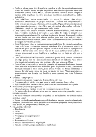 o Ausência atípica: neste tipo de ausência a perda e a volta da consciência costumam
ocorrer de maneira menos abrupta. O paciente pode também apresentar esboço de
movimentos durante a crise. O EEG costuma ser mais variado e mostra complexos
espícula onda irregulares ou outras atividades paroxísticas, normalmente de padrão
assimétrico
o Crise mioclônica: crises caracterizadas por contrações súbitas, tipo choque,
acometendo extremidades ou grupos musculares. Ocorrem mais freqüentemente a
noite, no início do sono, ou pela manhã após o acordar. O paciente costuma deixar cair
objetos das mãos durante as crises. Nem toda mioclonia é relacionada a epilepsia. O
EEG mostra complexos espículas ondas ou ondas agudas
o Crise clônica: crise onde os membros se batem de maneira ritmada, com amplitude
mais ou menos constante e envolvem os dois lados do corpo. O paciente pode
apresentar intensa salivação. Em geral este tipo de crise faz parte de um quadro onde o
paciente inicia com uma crise clônica, evoluiu para uma crise tônica e volta a
apresentar movimentos clônicos. Outras vezes a crise se inicia com uma crise tônica e
evolui para movimentos clônicos
o Crise tônica: estas crises se caracterizam por contração lenta dos músculos, em alguns
casos pode haver extensão dos membros superiores. Um grito costuma preceder o
período em que o paciente pára de respirar, os olhos ficam parados, ingurgitados e
podem se desviar junto com a cabeça para um dos lados, os lábios ficam azulados . O
paciente costuma cair e com freqüência se machuca pois cai rígido ao solo sem se
proteger
o Crise tônico-clônica -TCG- (também chamada de grande mal): também chamada de
crise tipo grande mal, ela é dos quadros mais dramáticos em medicina. Neste tipo de
crise o paciente inicia com uma crise tônica e evolui para uma crise clônica
o Crise atônica: como o próprio nome diz, esta crise inicia com perda súbita do tônus de
todos músculos do corpo levando a imediata queda do paciente ao solo. Ao contrário
da queda associada as crises tônicas, nesta crise o paciente cai flácido aumentando as
chances de bater com o rosto na mesa ou mesmo no chão. Alguns pacientes que
apresentam este tipo de crise com freqüência usam capacetes para evitar ferimentos
graves
Estado de Mal Epiléptico:
o Crises recorrentes sem recuperação da consciência entre elas
o É uma emergência médica pois pode ameaçar a vida ou causar dano cerebral
o Ação imediata deve ser desencadeada para acesso a tratamento médico adequado
Pseudocrises (ou crises psicogênicas)
o São muito comuns e podem ocorrer em pessoas com ou sem epilepsia
o Os ataques são desencadeados, consciente ou inconscientemente, para obter maiores
cuidados e atenção
o As crises começam com respiração ofegante e são desencadeadas por estresse mental,
ansiedade ou dor
o Com a respiração acelerada ocorrem modificações na química sanguínea (alcalose) e
isso pode causar sintomas muito parecidos com as crises epilépticas: formigamentos na
face, mãos e pés, enrijecimentos, tremores, etc.
Na Anamnese observar:
o Tipo de crise
o Início
o Freqüência
o Presença de fatores precipitantes
o Horário
o Tratamentos realizados
o Relação com menstruação ou gestação
o Relação com febre, drogas ou alterações metabólicas
 