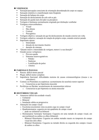VERTIGEM
Sensação/percepção consciente de orientação desordenada do corpo no espaço
Sensação rotatória é a manifestação mais freqüente
Sensação de balanço do corpo
Sensação de deslocamento do solo sob os pés
Sensação de queda num elevador ou precipício
Vertigem é fenômeno normalmente originado por disfunção vestibular
Vertigens extravestibulares:
o Visual
o Das alturas
o Cortical
o Psicogênica
Vertigem objetiva: sensação de que há deslocamento do mundo exterior em volta
Vertigem subjetiva: sensação de rotação do próprio corpo, estando exterior parado
Importante apurar:
o Intensidade
o direção do movimento ilusório
o duração do sintoma
“Quanto maior a intensidade da vertigem, menor é a sua duração”
Grande acesso vertiginoso:
o Provoca queda
o Sintomas neurovegetativos:
- Palidez
- Sudorese
- Lentificação do pulso
- vômitos
PARESIAS E PLEGIAS
Paresia: déficit motor parcial
Plegia: déficit motor completo
Impotência funcional: dificuldades motoras de causas extraneurológicas (ósseas e ou
articulares)
Centrais ou Piramidais ou espásticas: acometimento do neurônio motor superior
o Caracteriza-se por hipertonia muscular
Periféricas ou flácidas: acometimento do motoneurônio inferior
o Caracteriza-se por hipotonia ou atonia muscular
DISTÚRBIOS VISUAIS
Amaurose (déficit da acuidade visual):
o Unilateral
o Bilateral
o Instalação súbita ou progressiva
Alterações do campo visual:
o Escotoma (escotomia): área ou ponto cego no campo visual
o Quadrantonopsia: cegueira em um quadrante do campo visual
- pode ser unilateral ou bilateral
o Hemianopsia/ hemiopia/ hemiopsia: Cegueira em uma metade do campo visual, em
um (unilateral) ou ambos os olhos (bilateral)
- Bilateral Heterônima: Cegueira em ambas metades nasais ou temporais do campo
visual dos dois olhos
- Bilateral Homônima: Cegueira na metade direita ou esquerda dos campos visuais
de ambos os olhos
 