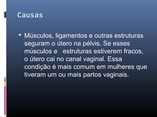 Causas
 Músculos, ligamentos e outras estruturas
seguram o útero na pélvis. Se esses
músculos e estruturas estiverem fracos,
o útero cai no canal vaginal. Essa
condição é mais comum em mulheres que
tiveram um ou mais partos vaginais.
 