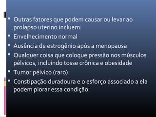  Outras fatores que podem causar ou levar ao
prolapso uterino incluem:
 Envelhecimento normal
 Ausência de estrogênio após a menopausa
 Qualquer coisa que coloque pressão nos músculos
pélvicos, incluindo tosse crônica e obesidade
 Tumor pélvico (raro)
 Constipação duradoura e o esforço associado a ela
podem piorar essa condição.
 
